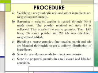 PROCEDURE
a) Weighing :- acetyl salicylic acid and other ingredients are
weighed approximately.
b) Screening :- weighed aspirin is passed through 36/44
mesh sieve. The powder retained on sieve 44 is
collected. This is called the coarse granules. Then 15%
fines, 5% starch powder and 2% talc was calculated,
weighed and added.
c) Blending :- coarse granules, fine powder, starch and talc
are blended thoroughly to get a uniform distribution of
ingredients.
d) Now the granules are ready for direct compression.
e) Store the prepared granules in a well closed and labelled
container.
 