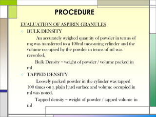 EVALUATION OF ASPIRIN GRANULES
 BULK DENSITY
An accurately weighed quantity of powder in terms of
mg was transferred to a 100ml measuring cylinder and the
volume occupied by the powder in terms of ml was
recorded.
Bulk Density = weight of powder / volume packed in
ml
 TAPPED DENSITY
Loosely packed powder in the cylinder was tapped
100 times on a plain hard surface and volume occupied in
ml was noted.
Tapped density = weight of powder / tapped volume in
ml
PROCEDURE
 