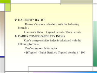  HAUSNER’S RATIO
Hausner’s ratio is calculated with the following
formula .
Hausner’s Ratio = Tapped density / Bulk density
 CARR’S COMPRESSIBILITY INDEX
Carr’s compressibility index is calculated with the
following formula.
Carr’s compressibility index
= {(Tapped - Bulk) Denisty / Tapped density } * 100
 