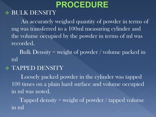  BULK DENSITY
An accurately weighed quantity of powder in terms of
mg was transferred to a 100ml measuring cylinder and
the volume occupied by the powder in terms of ml was
recorded.
Bulk Density = weight of powder / volume packed in
ml
 TAPPED DENSITY
Loosely packed powder in the cylinder was tapped
100 times on a plain hard surface and volume occupied
in ml was noted.
Tapped density = weight of powder / tapped volume
in ml
 