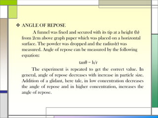  ANGLE OF REPOSE
A funnel was fixed and secured with its tip at a height (h)
from 2cm above graph paper which was placed on a horizontal
surface. The powder was dropped and the radius(r) was
measured. Angle of repose can be measured by the following
equation:
tanθ = h/r
The experiment is repeated to get the correct value. In
general, angle of repose decreases with increase in particle size.
Addition of a glidant, here talc, in low concentration decreases
the angle of repose and in higher concentration, increases the
angle of repose.
 