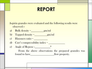 REPORT
Aspirin granules were evaluated and the following results were
observed :-
a) Bulk density = gm/ml
b) Tapped density = gm/ml
c) Hausners ratio =
d) Carr’s compressibility index =
e) Angle of Repose - ⁰
From the above observations the prepared granules was
found to have flow property.
 