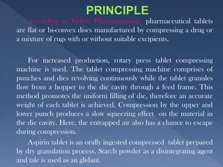 According to Indian Pharmacopoeia, pharmaceutical tablets
are flat or bi-convex discs manufactured by compressing a drug or
a mixture of rugs with or without suitable excipients.
For increased production, rotary press tablet compressing
machine is used. The tablet compressing machine comprises of
punches and dies revolving continuously while the tablet granules
flow from a hopper to the die cavity through a feed frame. This
method promotes the uniform filling of die, therefore an accurate
weight of each tablet is achieved. Compression by the upper and
lower punch produces a slow squeezing effect on the material in
the die cavity. Here, the entrapped air also has a chance to escape
during compression.
Aspirin tablet is an orally ingested compressed tablet prepared
by dry granulation process. Starch powder as a disintegrating agent
and talc is used as an glidant.
 