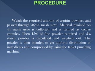Weigh the required amount of aspirin powders and
passed through 36/44 mesh sieve. Material retained on
44 mesh sieve is collected and is termed as coarse
granules. Then 15% of fine powder required and 5%
starch powder is calculated and weighed out. The
powder is then blended to get uniform distribution of
ingredients and compressed by using the tablet punching
machine.
 