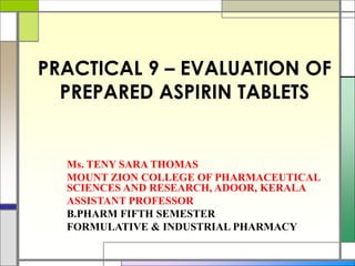 PRACTICAL 9 – EVALUATION OF
PREPARED ASPIRIN TABLETS
Ms. TENY SARA THOMAS
MOUNT ZION COLLEGE OF PHARMACEUTICAL
SCIENCES AND RESEARCH, ADOOR, KERALA
ASSISTANT PROFESSOR
B.PHARM FIFTH SEMESTER
FORMULATIVE & INDUSTRIAL PHARMACY
 
