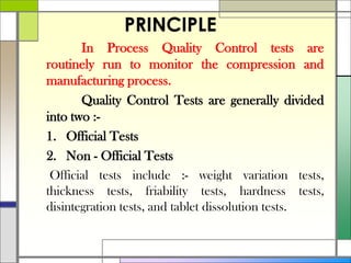 PRINCIPLE
In Process Quality Control tests are
routinely run to monitor the compression and
manufacturing process.
Quality Control Tests are generally divided
into two :-
1. Official Tests
2. Non - Official Tests
Official tests include :- weight variation tests,
thickness tests, friability tests, hardness tests,
disintegration tests, and tablet dissolution tests.
 