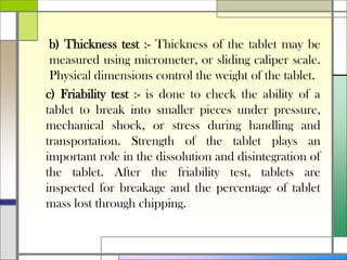 b) Thickness test :- Thickness of the tablet may be
measured using micrometer, or sliding caliper scale.
Physical dimensions control the weight of the tablet.
c) Friability test :- is done to check the ability of a
tablet to break into smaller pieces under pressure,
mechanical shock, or stress during handling and
transportation. Strength of the tablet plays an
important role in the dissolution and disintegration of
the tablet. After the friability test, tablets are
inspected for breakage and the percentage of tablet
mass lost through chipping.
 