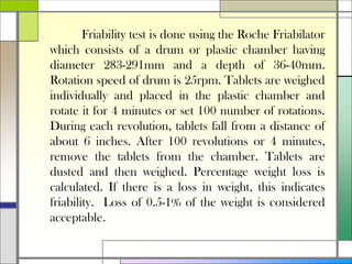 Friability test is done using the Roche Friabilator
which consists of a drum or plastic chamber having
diameter 283-291mm and a depth of 36-40mm.
Rotation speed of drum is 25rpm. Tablets are weighed
individually and placed in the plastic chamber and
rotate it for 4 minutes or set 100 number of rotations.
During each revolution, tablets fall from a distance of
about 6 inches. After 100 revolutions or 4 minutes,
remove the tablets from the chamber. Tablets are
dusted and then weighed. Percentage weight loss is
calculated. If there is a loss in weight, this indicates
friability. Loss of 0.5-1% of the weight is considered
acceptable.
 