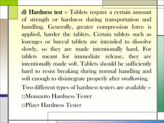 d) Hardness test :- Tablets require a certain amount
of strength or hardness during transportation and
handling. Generally, greater compression force is
applied, harder the tablets. Certain tablets such as
lozenges or buccal tablets are intended to dissolve
slowly, so they are made intentionally hard. For
tablets meant for immediate release, they are
intentionally made soft. Tablets should be sufficiently
hard to resist breaking during normal handling and
soft enough to disintegrate properly after swallowing.
Two different types of hardness testers are available :-
□Monsanto Hardness Tester
□Pfizer Hardness Tester
 