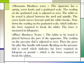 □Monsanto Hardness tester :- This apparatus has a
spring, screw knob, and a graduated scale. The reading
on the graduated scale is adjusted to zero. The tablet to
be tested is placed between the anvil and spindle. The
screw knob moves forward until the tablet breaks. Note
down the reading on the graduated scale, which indicates
the force required to break the tablet. The force is
measured in kilograms.
□Pfizer Hardness Tester :- The tablet to be tested is
placed between the jaws of the apparatus. The reading
on the pressure dial is adjusted to zero. Then the press
the plier like handle with hands. Reading on the pressure
dial is noted which indicates the force required in
kilogram or pound – which is the force required to
break the tablets.
 