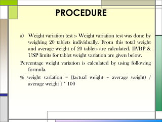 PROCEDURE
a) Weight variation test :- Weight variation test was done by
weighing 20 tablets individually. From this total weight
and average weight of 20 tablets are calculated. IP/BP &
USP limits for tablet weight variation are given below.
Percentage weight variation is calculated by using following
formula.
% weight variation = {(actual weight – average weight) /
average weight } * 100
 