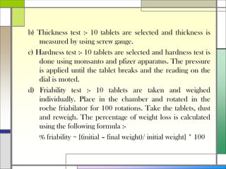 b) Thickness test :- 10 tablets are selected and thickness is
measured by using screw gauge.
c) Hardness test :- 10 tablets are selected and hardness test is
done using monsanto and pfizer apparatus. The pressure
is applied until the tablet breaks and the reading on the
dial is moted.
d) Friability test :- 10 tablets are taken and weighed
individually. Place in the chamber and rotated in the
roche friabilator for 100 rotations. Take the tablets, dust
and reweigh. The percentage of weight loss is calculated
using the following formula :-
% friability = {(initial – final weight)/ initial weight} * 100
 