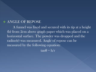  ANGLE OF REPOSE
A funnel was fixed and secured with its tip at a height
(h) from 2cm above graph paper which was placed on a
horizontal surface. The powder was dropped and the
radius(r) was measured. Angle of repose can be
measured by the following equation:
tanθ = h/r
 