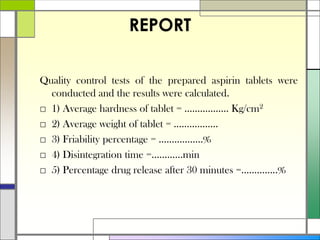 REPORT
Quality control tests of the prepared aspirin tablets were
conducted and the results were calculated.
□ 1) Average hardness of tablet = …………….. Kg/cm2
□ 2) Average weight of tablet = ……………..
□ 3) Friability percentage = ……………..%
□ 4) Disintegration time =…………min
□ 5) Percentage drug release after 30 minutes =…………..%
 