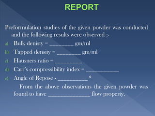 Preformulation studies of the given powder was conducted
and the following results were observed :-
a) Bulk denisty = ________ gm/ml
b) Tapped density = ________ gm/ml
c) Hausners ratio = _________
d) Carr’s compressibility index = ___________
e) Angle of Repose - __________ ⁰
From the above observations the given powder was
found to have ______________ flow property.
 