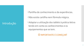 Introdução
 Partilha de conhecimento e de experiências.
 Não existe cartilha nem fórmula mágica.
 Adaptar a utilização dos tablets à prática letiva
tendo em conta os conhecimentos e os
equipamentos que se tem.
O IMPORTANTE É COMEÇAR!
3
 