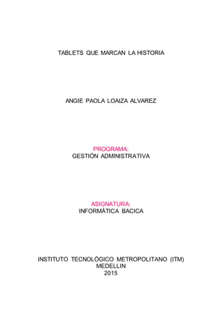TABLETS QUE MARCAN LA HISTORIA
ANGIE PAOLA LOAIZA ALVAREZ
PROGRAMA:
GESTIÓN ADMINISTRATIVA
ASIGNATURA:
INFORMÁTICA BACICA
INSTITUTO TECNOLÓGICO METROPOLITANO (ITM)
MEDELLIN
2015
 