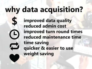 why data acquisition?
 $   improved data quality
     reduced admin cost
     improved turn round times
     reduced maintenance time
     time saving
     quicker & easier to use
     weight saving
 