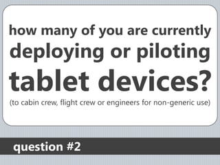 how many of you are currently
deploying or piloting
tablet devices?
(to cabin crew, flight crew or engineers for non-generic use)




 question #2
 