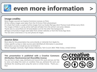 even more information >
image credits:
Most images sourced via Creative Commons Licenses on Flickr.
All the military images were taken from the US Army’s Flickr photostream
I’m afraid that I stole a couple of airline images from our lovely iPad app client Thomas Cook Airlines (sorry Rich)
The images of iPads in use by airline staff were all taken from the airline’s own press releases.
Thanks also to carsonified.com & lostandtaken.com for the other free backgrounds
All logos and product images were taken from vendor websites or from the iTunes App Store.
The rest were screenshots or my own photos & images.



source data:
Most data for this presentation has come directly or indirectly from Apple Inc.
Unless specific surveys or data sources were identified all information is anecdotal.
Information sources include but are not limited to:
Wired, Engadget, Gizmodo, Flight Global, Slideshare, Tech Crunch, BGR, TNW, Forbes, United Airlines




This presentation is published with a Creative Commons
Attribution-NonCommercial-ShareAlike License
You are free to share, copy, distribute and transmit this work and you are free
to remix and adapt this work on condition that you attribute the work and
distribute the resulting work using the same or similar license. Thank you -
Paul
 