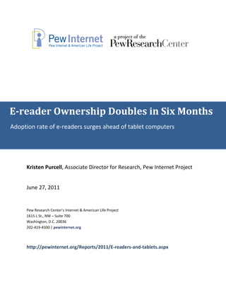 E-reader Ownership Doubles in Six Months
Adoption rate of e-readers surges ahead of tablet computers




     Kristen Purcell, Associate Director for Research, Pew Internet Project


     June 27, 2011


     Pew Research Center’s Internet & American Life Project
     1615 L St., NW – Suite 700
     Washington, D.C. 20036
     202-419-4500 | pewinternet.org



     http://pewinternet.org/Reports/2011/E-readers-and-tablets.aspx
 