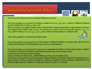 •   http://www.informatica-hoy.com.ar/tablets/Tablets-que-es.php

•   http://www.google.com.pe/search?hl=es&q=cima&bav=on.2,or.r_gc.r_pw.r_qf.&biw=1360&bih=628&wra
    pid=tlif134663624401410&um=1&ie=UTF-
    8&tbm=isch&source=og&sa=N&tab=wi&ei=1AlEUNXFK6TJ0AHIuoGwDQ#um=1&hl=es&tbm=isch&sa=
    1&q=TABLET&oq=TABLET&gs_l=img.3..0l10.3452.4611.0.5007.6.6.0.0.0.0.232.650.3j1j2.6.0...0.0...1c.
    XU_AJ6FRX1A&bav=on.2,or.r_gc.r_pw.r_qf.&fp=308910cfd48a5cfd&biw=1360&bih=628

•   http://www.gadgetos.com/fotos/ipad-tablet-apple/

•   http://www.google.com.pe/search?um=1&hl=es&biw=1366&bih=587&tbm=isch&sa=X&ei=f8FEUPz7FO
    Lx0gGw34DoCw&ved=0CEIQBSgA&q=que+son+los+tablets&spell=1

•   http://www.google.com.pe/imgres?q=que+son+los+tablets&start=98&um=1&hl=es&sa=X&biw=1366&bi
    h=587&tbm=isch&tbnid=G6Nk95veZs6DRM:&imgrefurl=http://mundo-tablet.webs-
    interesantes.es/Articulos/Comprar-tablets-
    baratas.htm&docid=oBXaXmQ_UWROEM&imgurl=http://mundo-tablet.webs-
    interesantes.es/Images/Common/iPad.jpg&w=500&h=500&ei=mGZKUInUJ4ja0QGo74DwAw&zoom=1
    &iact=hc&vpx=321&vpy=276&dur=697&hovh=225&hovw=225&tx=161&ty=104&sig=109594614741474
    499306&page=5&tbnh=125&tbnw=125&ndsp=25&ved=1t:429,r:14,s:98,i:50
 