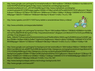 •   http://www.google.com.pe/imgres?q=smartphone&um=1&hl=es&biw=1360&bih=628&tbm=isch&tbnid=B
    GdQY8VPEPeAvM:&imgrefurl=http://www.marketinet.com/blog/tag/usuarios-
    smartphone/&docid=vvC_sFjY4FG4yM&imgurl=http://www.marketinet.com/blog/wp-
    content/uploads/2012/06/images.jpg&w=594&h=410&ei=aGdKUKPeJa6K0QGH74HICw&zoom=1&iact=
    hc&vpx=103&vpy=327&dur=3074&hovh=186&hovw=270&tx=148&ty=163&sig=1095946147414744993
    06&page=1&tbnh=110&tbnw=160&start=0&ndsp=21&ved=1t:429,r:14,s:0,i:180

•   http://www.ngeeks.com/2011/10/07/sony-tablet-s-caracteristicas-fotos-y-videos/

•   http://www.entrebits.com/especiales/tablets/

•   http://www.google.com.pe/imgres?q=window+7&um=1&hl=es&sa=N&biw=1360&bih=628&tbm=isch&tb
    nid=eZ7bu48jfZtRnM:&imgrefurl=http://requisitoswindows7.blogspot.com/&docid=kTznVoXcyso4fM&img
    url=http://3.bp.blogspot.com/_-
    9e8x_G6k4A/TGAvemraGwI/AAAAAAAAAXo/wuDTarMm4NA/s1600/Logo%252BWindows%252B7.jpg
    &w=544&h=342&ei=IGlKULSxBaT10gHm2oCIAg&zoom=1&iact=rc&dur=324&sig=1095946147414744
    99306&page=1&tbnh=121&tbnw=193&start=0&ndsp=18&ved=1t:429,r:0,s:0,i:136&tx=142&ty=108

•   http://www.google.com.pe/imgres?q=background+de+android&um=1&hl=es&sa=N&biw=1360&bih=628
    &tbm=isch&tbnid=aiLwbMRTSy0UMM:&imgrefurl=http://designora.com/graphics/android-logo/&docid=0-
    CAUVZq9djxAM&imgurl=http://designora.com/wp-content/uploads/2009/09/android-
    background.jpg&w=500&h=375&ei=pGlKUIzjGqXm0QHxzYHYCg&zoom=1&iact=hc&vpx=123&vpy=16
    8&dur=408&hovh=194&hovw=259&tx=155&ty=132&sig=109594614741474499306&page=2&tbnh=141
    &tbnw=189&start=18&ndsp=24&ved=1t:429,r:12,s:18,i:167
•   http://www.backgroundsppt.net/eco-technology-backgrounds.html
•   http://www.google.com/nexus/#/7
 