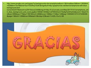 •   http://www.google.com.pe/imgres?q=backgrounds+de+smartphone&um=1&hl=es&sa=N&biw=1360&bih
    =628&tbm=isch&tbnid=kznTf3ORxqT0cM:&imgrefurl=http://graphicriver.net/item/smartphone-with-blue-
    background-and-
    icons/2422474&docid=zvZW19xicoU3xM&imgurl=http://0.s3.envato.com/files/28175101/smartphone_wit
    h_blue_background_and_icons.jpg&w=590&h=839&ei=wPZMUKa3JYSa9gTs24HwAQ&zoom=1&iact=h
    c&vpx=289&vpy=71&dur=1801&hovh=268&hovw=188&tx=114&ty=128&sig=109594614741474499306
    &page=1&tbnh=126&tbnw=90&start=0&ndsp=23&ved=1t:429,r:9,s:0,i:98
 