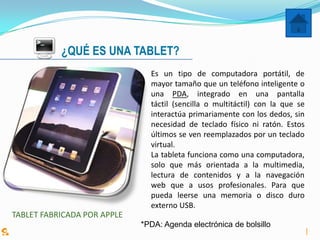 ¿QUÉ ES UNA TABLET?
                               Es un tipo de computadora portátil, de
                               mayor tamaño que un teléfono inteligente o
                               una PDA, integrado en una pantalla
                               táctil (sencilla o multitáctil) con la que se
                               interactúa primariamente con los dedos, sin
                               necesidad de teclado físico ni ratón. Estos
                               últimos se ven reemplazados por un teclado
                               virtual.
                               La tableta funciona como una computadora,
                               solo que más orientada a la multimedia,
                               lectura de contenidos y a la navegación
                               web que a usos profesionales. Para que
                               pueda leerse una memoria o disco duro
                               externo USB.
TABLET FABRICADA POR APPLE
                             *PDA: Agenda electrónica de bolsillo
 