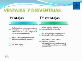 Ventajas                                Desventajas

 Su facilidad de uso en ambientes no     Precio superior: Debido a la
 favorables a un teclado y un            complejidad de la pantalla
 ratón, como en la cama, de pie, o el
 manejo con una sola mano                Corren un mayor riesgo de daños
                                         debido a los golpes y al mal uso.
 Facilita la realización de dibujos
 digitales y edición de imágenes         La escritura a mano sobre la
                                         pantalla, puede ser
                                         significativamente más lento que la
 Su peso ligero                          velocidad de escritura en un teclado
                                         convencional
 