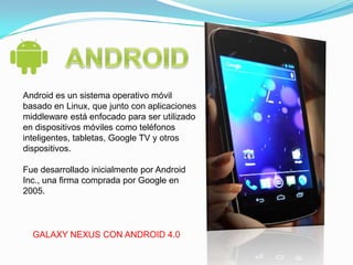 Android es un sistema operativo móvil
basado en Linux, que junto con aplicaciones
middleware está enfocado para ser utilizado
en dispositivos móviles como teléfonos
inteligentes, tabletas, Google TV y otros
dispositivos.

Fue desarrollado inicialmente por Android
Inc., una firma comprada por Google en
2005.



  GALAXY NEXUS CON ANDROID 4.0
 