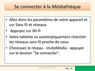 Se connecter à la Médiathèque 
•Allez dans les paramètres de votre appareil et sur Sans fil et réseaux 
•Appuyez sur Wi-fi 
•Votre tablette va automatiquement chercher les réseaux sans fil proche de vous. 
•Choisissez le réseau -InviteMedia-appuyer sur le bouton "Se connecter". 
Médiathèque Lorient 2014 10 
 