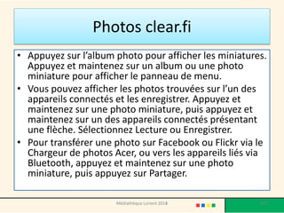 Photos clear.fi 
•Appuyez sur l’album photo pour afficher les miniatures. Appuyez et maintenez sur un album ou une photo miniature pour afficher le panneau de menu. 
•Vous pouvez afficher les photos trouvées sur l’un des appareils connectés et les enregistrer. Appuyez et maintenez sur une photo miniature, puis appuyez et maintenez sur un des appareils connectés présentant une flèche. Sélectionnez Lecture ou Enregistrer. 
•Pour transférer une photo sur Facebook ou Flickrvia le Chargeur de photos Acer, ou vers les appareils liés via Bluetooth, appuyez et maintenez sur une photo miniature, puis appuyez sur Partager. 
Médiathèque Lorient 2013 107 2014 
 