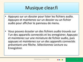 Musique clear.fi 
•Appuyez sur un dossier pour lister les fichiers audio. Appuyez et maintenez sur un dossier ou un fichier audio pour afficher le panneau de menu. 
•Vous pouvez écouter un des fichiers audio trouvés sur l’un des appareils connectés et les enregistrer. Appuyez et maintenez sur une miniature de fichier audio, puis appuyez et maintenez sur un des appareils connectés présentant une flèche. Sélectionnez Lecture ou Enregistrer. 
Médiathèque Lorient 2013 110 2014 
 