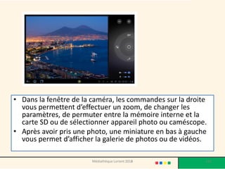 •Dans la fenêtre de la caméra, les commandes sur la droite vous permettent d’effectuer un zoom, de changer les paramètres, de permuter entre la mémoire interne et la carte SD ou de sélectionner appareil photo ou caméscope. 
•Après avoir pris une photo, une miniature en bas à gauche vous permet d’afficher la galerie de photos ou de vidéos. 
Médiathèque Lorient 2013 112 2014 
 