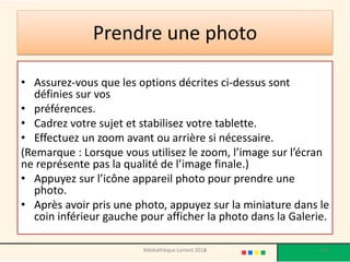Prendre une photo 
•Assurez-vous que les options décrites ci-dessus sont définies sur vos 
•préférences. 
•Cadrez votre sujet et stabilisez votre tablette. 
•Effectuez un zoom avant ou arrière si nécessaire. 
(Remarque : Lorsque vous utilisez le zoom, l’image sur l’écran ne représente pas la qualité de l’image finale.) 
•Appuyez sur l’icône appareil photo pour prendre une photo. 
•Après avoir pris une photo, appuyez sur la miniature dans le coin inférieur gauche pour afficher la photo dans la Galerie. 
Médiathèque Lorient 2013 115 2014 
 