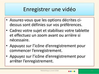 •Assurez-vous que les options décrites ci- dessus sont définies sur vos préférences. 
•Cadrez votre sujet et stabilisez votre tablette et effectuez un zoom avant ou arrière si nécessaire. 
•Appuyez sur l’icône d’enregistrement pour commencer l’enregistrement. 
•Appuyez sur l’icône d’enregistrement pour arrêter l’enregistrement. 
Enregistrer une vidéo 
Médiathèque Lorient 2013 118 2014 
 