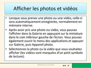 Afficher les photos et vidéos 
•Lorsque vous prenez une photo ou une vidéo, celle-ci sera automatiquement enregistrée, normalement en mémoire interne. 
•Après avoir pris une photo ou vidéo, vous pouvez l’afficher dans la Galerie en appuyant sur la miniature dans le coin inférieur gauche de l’écran. Vous pouvez également ouvrir le menu des applications et appuyer sur Galerie, puis Appareil photo. 
•Sélectionnez la photo ou la vidéo que vous souhaitez afficher (les vidéos sont marquées d’un petit symbole de lecture). 
Médiathèque Lorient 2013 119 2014 
 