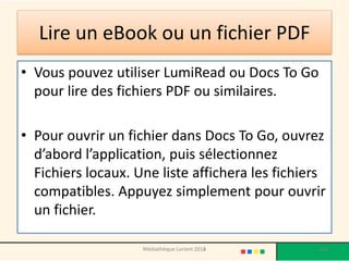 Lire un eBookou un fichier PDF 
•Vous pouvez utiliser LumiReadou Docs To Go pour lire des fichiers PDF ou similaires. 
•Pour ouvrir un fichier dans Docs To Go, ouvrez d’abord l’application, puis sélectionnez Fichiers locaux. Une liste affichera les fichiers compatibles. Appuyez simplement pour ouvrir un fichier. 
Médiathèque Lorient 2013 120 2014 
 