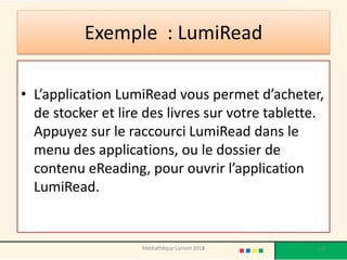 Exemple : LumiRead 
•L’application LumiReadvous permet d’acheter, de stocker et lire des livres sur votre tablette. Appuyez sur le raccourci LumiReaddans le menu des applications, ou le dossier de contenu eReading, pour ouvrir l’application LumiRead. 
Médiathèque Lorient 2013 121 2014 
 