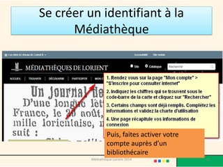Se créer un identifiant à la Médiathèque 
Puis, faites activer votre compte auprès d’un bibliothécaire 
Médiathèque Lorient 2014 13 
 
