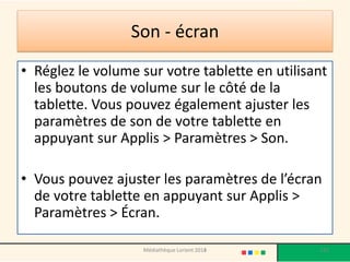 Son -écran 
•Réglez le volume sur votre tablette en utilisant les boutons de volume sur le côté de la tablette. Vous pouvez également ajuster les paramètres de son de votre tablette en appuyant sur Applis > Paramètres > Son. 
•Vous pouvez ajuster les paramètres de l’écran de votre tablette en appuyant sur Applis > Paramètres > Écran. 
Médiathèque Lorient 2013 132 2014 
 