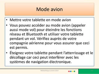 Mode avion 
•Mettre votre tablette en mode avion 
•Vous pouvez accéder au mode avion (appeler aussi mode vol) pour éteindre les fonctions réseau et Bluetooth et utiliser votre tablette pendant un vol. Vérifiez auprès de votre compagnie aérienne pour vous assurer que ceci est permis. 
•Éteignez votre tablette pendant l’atterrissage et le décollage car ceci peut interférer avec les systèmes de navigation électronique. 
Médiathèque Lorient 2014 133 
 