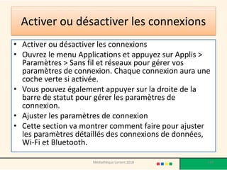 Activer ou désactiver les connexions 
•Activer ou désactiver les connexions 
•Ouvrez le menu Applications et appuyez sur Applis > Paramètres > Sans fil et réseaux pour gérer vos paramètres de connexion. Chaque connexion aura une coche verte si activée. 
•Vous pouvez également appuyer sur la droite de la barre de statut pour gérer les paramètres de connexion. 
•Ajuster les paramètres de connexion 
•Cette section va montrer comment faire pour ajuster les paramètres détaillés des connexions de données, Wi-Fi et Bluetooth. 
Médiathèque Lorient 2013 134 2014 
 