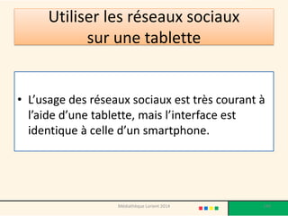 Utiliser les réseaux sociaux sur une tablette 
•L’usage des réseaux sociaux est très courant à l’aide d’une tablette, mais l’interface est identique à celle d’un smartphone. 
Médiathèque Lorient 2014 149 
 