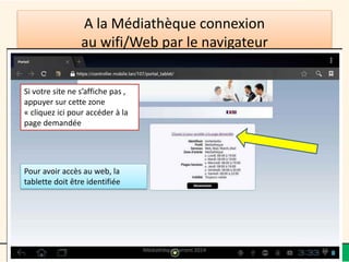 A la Médiathèque connexion au wifi/Web par le navigateur 
Pour avoir accès au web, la tablette doit être identifiée 
Si votre site ne s’affiche pas , appuyer sur cette zone «cliquez ici pour accéder à la page demandée 
Médiathèque Lorient 2014 15 
 