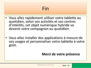Fin 
•Vous allez rapidement utiliser votre tablette au quotidien, selon vos activités et vos centres d’intérêts, cet objet numérique hybride va devenir votre compagnon au quotidien. 
•Vous allez installer des applications à mesure de vos usages et personnaliser votre tablette à votre goût. 
Merci de votre présence 
Médiathèque Lorient 2014 154 

