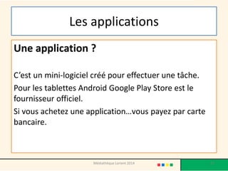 Les applications 
Une application ? 
C’est un mini-logiciel créé pour effectuer une tâche. 
Pour les tablettes Android Google Play Store est le fournisseur officiel. 
Si vous achetez une application…vous payez par carte bancaire. 
Médiathèque Lorient 2014 17 
 