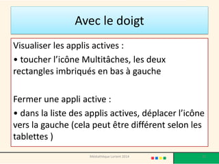 Avec le doigt 
Visualiser les applis actives : 
• toucher l’icône Multitâches, les deux rectangles imbriqués en bas à gauche 
Fermer une appli active : 
• dans la liste des applis actives, déplacer l’icône vers la gauche (cela peut être différent selon les tablettes ) 
Médiathèque Lorient 2014 25 
 