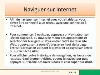 Naviguer sur Internet 
•Afin de naviguer sur Internet avec votre tablette, vous devez être connecté à un réseau avec une connexion à Internet. 
•Pour commencer à naviguer, appuyez sur Navigateur sur l’écran d’accueil, ou ouvrez le menu des applications et sélectionnez Navigateur. Pour entrer l’adresse d’un site Web, appuyez sur la zone d’adresse en haut de la page. Entrez l’adresse en utilisant le clavier et appuyez sur Entrer ou sur la flèche Aller. 
•Pour afficher votre historique de navigation, les favoris ou les sites régulièrement visités, ouvrez le navigateur puis appuyez sur l’icône des favoris dans le coin supérieur droit. 
Médiathèque Lorient 2014 32 
 